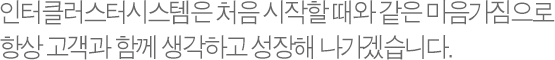 인터클러스터시스템은 처음 시작할 때와 같은 마음가짐으로 항상 고객과 함께 생각하고 성장해 나가겠습니다.