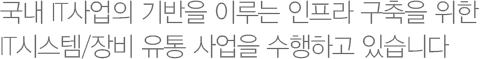 ICS 시스템 사업부는 Server, Storage, Network 장비, 보안장비 및 IT 인프라 구축에 필요한 솔루션을 신속하고 최적가로 제공하고 있습니다. 