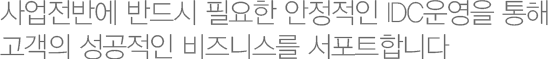 사업전반에 반드시 필요한 안정적인 IDC운영을 통해 고객의 성공적인 비즈니스를 서포트합니다. 