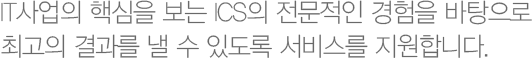 IT사업의 핵심을 보는 ICS의 전문적인 경험을 바탕으로 최고의 결과를 낼 수 있도록 서비스를 지원합니다.